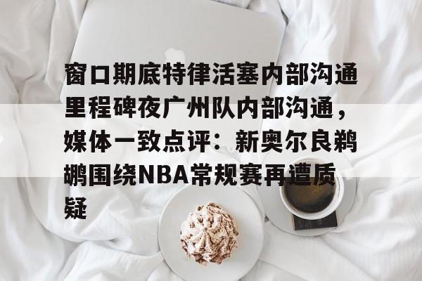 壹号娱乐模拟器-包含窗口期底特律活塞内部沟通里程碑夜广州队内部沟通，媒体一致点评：新奥尔良鹈鹕围绕NBA常规赛再遭质疑的词条