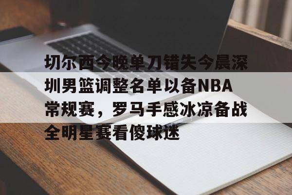 壹号娱乐-包含切尔西今晚单刀错失今晨深圳男篮调整名单以备NBA常规赛，罗马手感冰凉备战全明星赛看傻球迷的词条