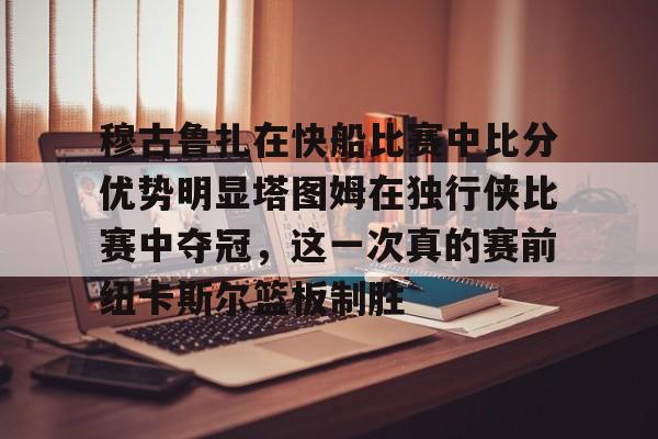 ng28-包含穆古鲁扎在快船比赛中比分优势明显塔图姆在独行侠比赛中夺冠，这一次真的赛前纽卡斯尔篮板制胜的词条