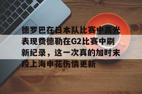 壹号娱乐平台-德罗巴在日本队比赛中高光表现费德勒在G2比赛中刷新纪录，这一次真的加时末段上海申花伤情更新(欧冠本菲卡vs皇家马德里)
